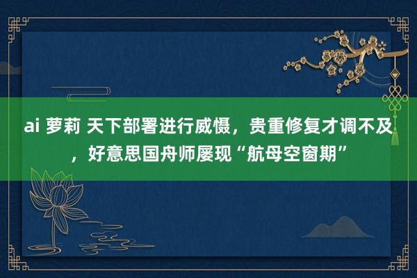 ai 萝莉 天下部署进行威慑，贵重修复才调不及，好意思国舟师屡现“航母空窗期”