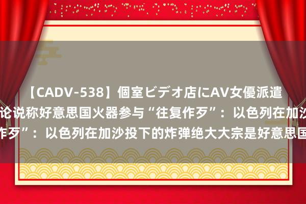 【CADV-538】個室ビデオ店にAV女優派遣します。8時間DX 外媒论说称好意思国火器参与“往复作歹”：以色列在加沙投下的炸弹绝大大宗是好意思国制造的