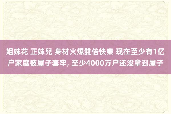 姐妹花 正妹兒 身材火爆雙倍快樂 现在至少有1亿户家庭被屋子套牢， 至少4000万户还没拿到屋子