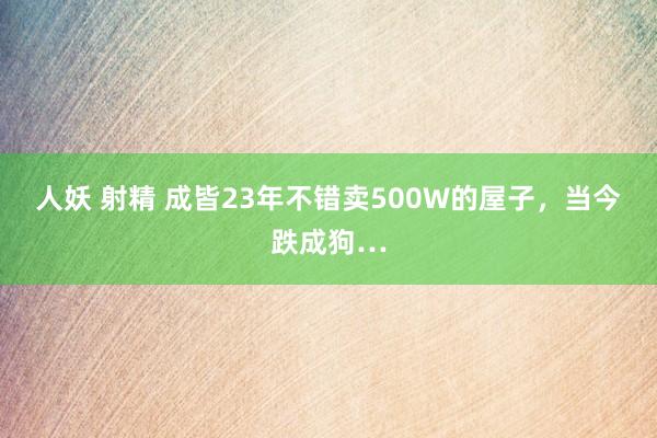 人妖 射精 成皆23年不错卖500W的屋子，当今跌成狗…