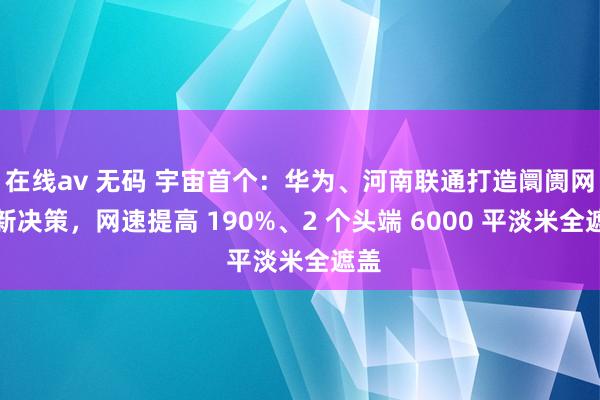 在线av 无码 宇宙首个：华为、河南联通打造阛阓网罗新决策，网速提高 190%、2 个头端 6000 平淡米全遮盖