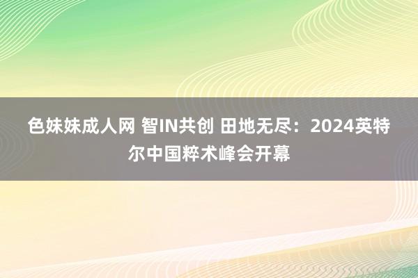 色妹妹成人网 智IN共创 田地无尽：2024英特尔中国粹术峰会开幕