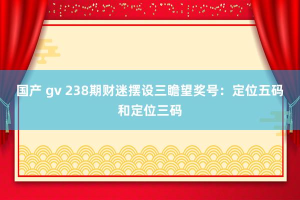 国产 gv 238期财迷摆设三瞻望奖号：定位五码和定位三码