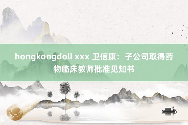 hongkongdoll xxx 卫信康：子公司取得药物临床教师批准见知书