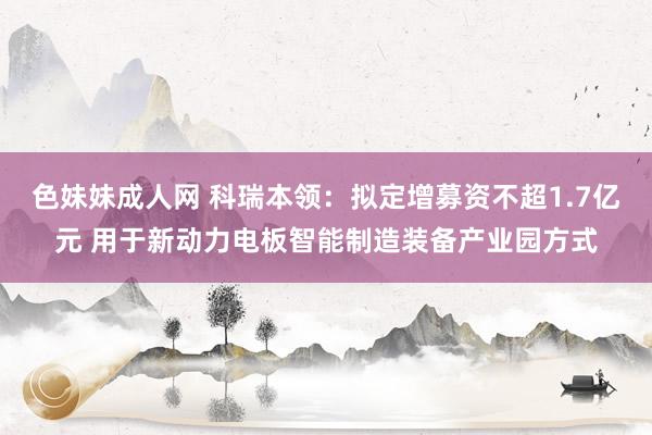 色妹妹成人网 科瑞本领：拟定增募资不超1.7亿元 用于新动力电板智能制造装备产业园方式