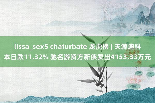 lissa_sex5 chaturbate 龙虎榜 | 天源迪科本日跌11.32% 驰名游资方新侠卖出4153.33万元