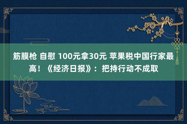 筋膜枪 自慰 100元拿30元 苹果税中国行家最高！《经济日报》：把持行动不成取