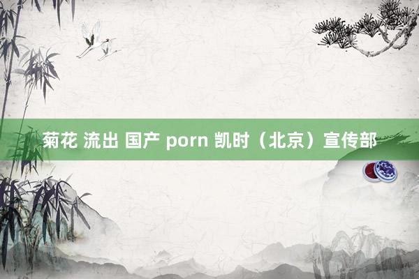 菊花 流出 国产 porn 凯时（北京）宣传部