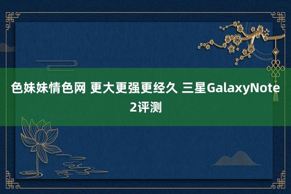 色妹妹情色网 更大更强更经久 三星GalaxyNote2评测