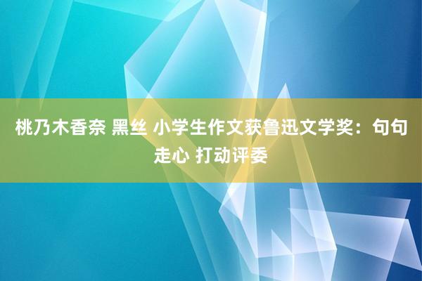 桃乃木香奈 黑丝 小学生作文获鲁迅文学奖：句句走心 打动评委