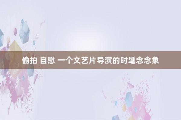 偷拍 自慰 一个文艺片导演的时髦念念象