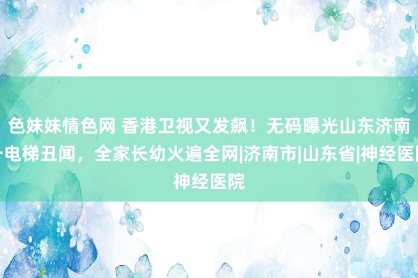 色妹妹情色网 香港卫视又发飙！无码曝光山东济南一电梯丑闻，全家长幼火遍全网|济南市|山东省|神经医院