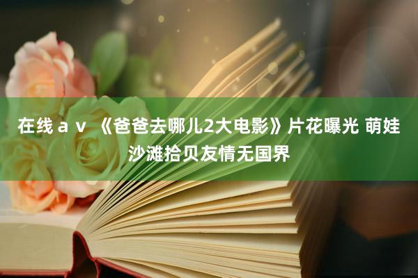 在线ａｖ 《爸爸去哪儿2大电影》片花曝光 萌娃沙滩拾贝友情无国界