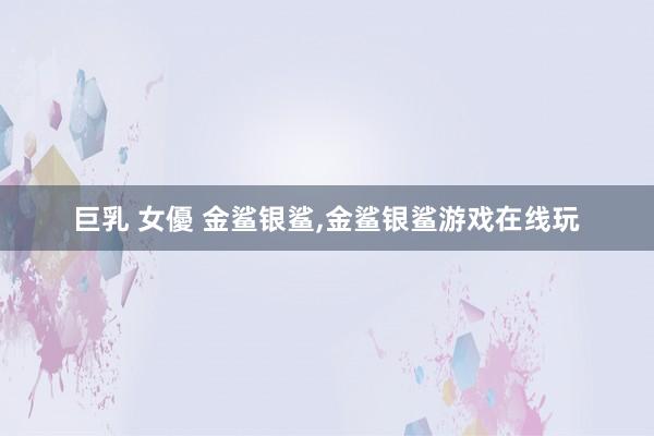 巨乳 女優 金鲨银鲨，金鲨银鲨游戏在线玩