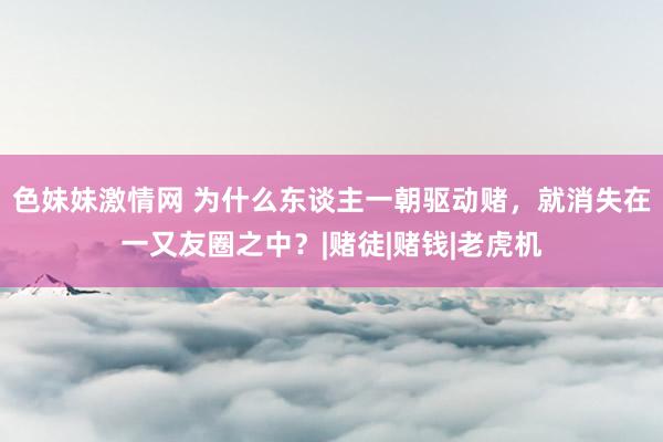 色妹妹激情网 为什么东谈主一朝驱动赌，就消失在一又友圈之中？|赌徒|赌钱|老虎机