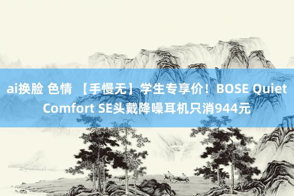 ai换脸 色情 【手慢无】学生专享价！BOSE QuietComfort SE头戴降噪耳机只消944元