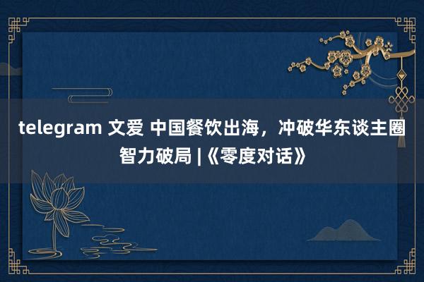 telegram 文爱 中国餐饮出海，冲破华东谈主圈智力破局 |《零度对话》