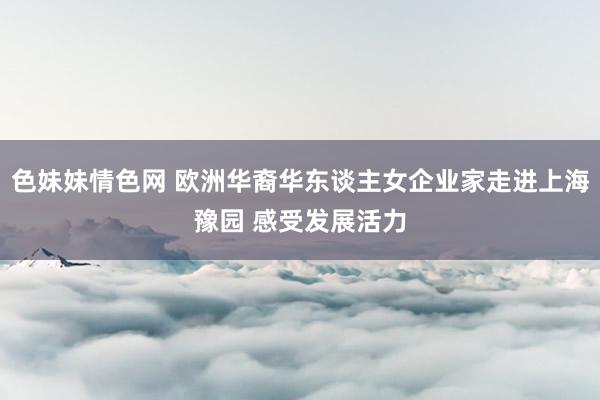 色妹妹情色网 欧洲华裔华东谈主女企业家走进上海豫园 感受发展活力