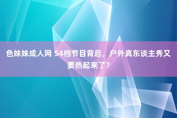 色妹妹成人网 54档节目背后，户外真东谈主秀又要热起来了？