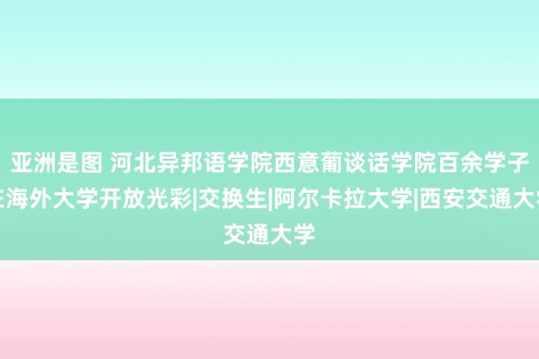 亚洲是图 河北异邦语学院西意葡谈话学院百余学子在海外大学开放光彩|交换生|阿尔卡拉大学|西安交通大学