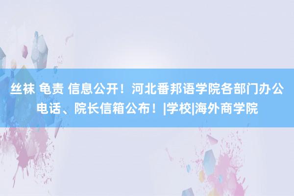 丝袜 龟责 信息公开！河北番邦语学院各部门办公电话、院长信箱公布！|学校|海外商学院