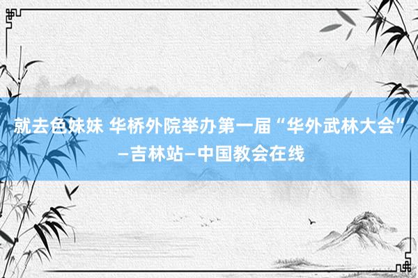 就去色妹妹 华桥外院举办第一届“华外武林大会” —吉林站—中国教会在线