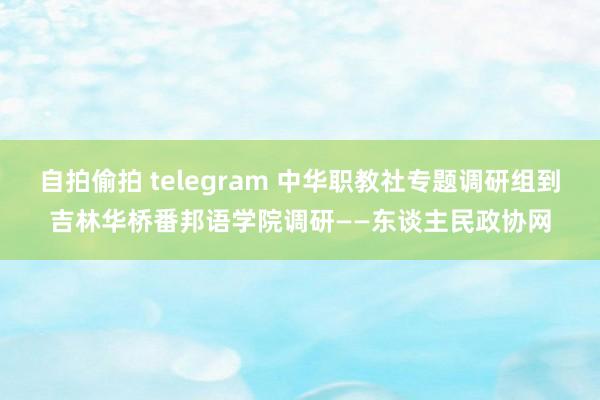 自拍偷拍 telegram 中华职教社专题调研组到吉林华桥番邦语学院调研——东谈主民政协网