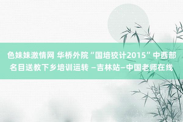 色妹妹激情网 华桥外院“国培狡计2015”中西部名目送教下乡培训运转 —吉林站—中国老师在线