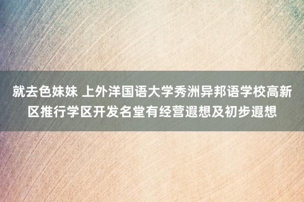 就去色妹妹 上外洋国语大学秀洲异邦语学校高新区推行学区开发名堂有经营遐想及初步遐想