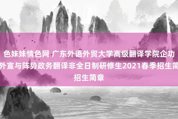 色妹妹情色网 广东外语外贸大学高级翻译学院企功绩外宣与阵势政务翻译非全日制研修生2021春季招生简章