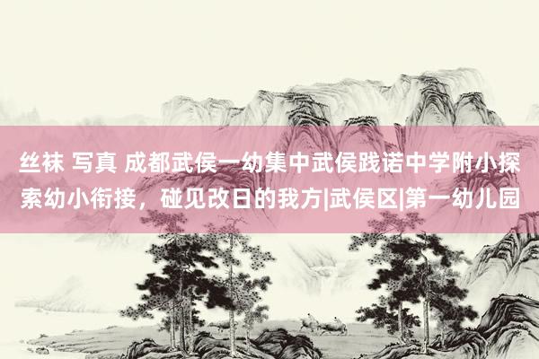 丝袜 写真 成都武侯一幼集中武侯践诺中学附小探索幼小衔接，碰见改日的我方|武侯区|第一幼儿园