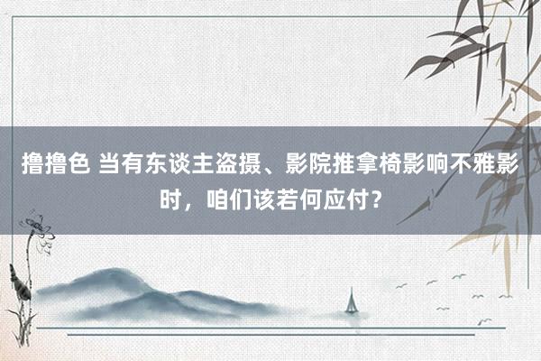 撸撸色 当有东谈主盗摄、影院推拿椅影响不雅影时，咱们该若何应付？