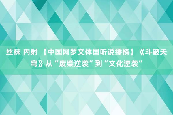 丝袜 内射 【中国网罗文体国听说播榜】《斗破天穹》从“废柴逆袭”到“文化逆袭”