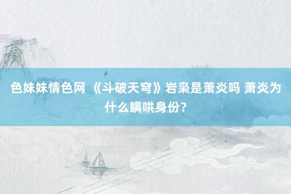 色妹妹情色网 《斗破天穹》岩枭是萧炎吗 萧炎为什么瞒哄身份？