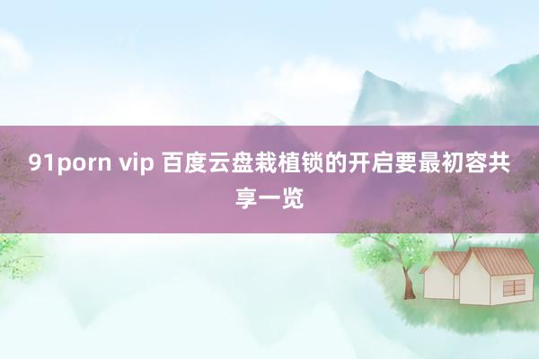 91porn vip 百度云盘栽植锁的开启要最初容共享一览