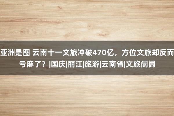 亚洲是图 云南十一文旅冲破470亿，方位文旅却反而亏麻了？|国庆|丽江|旅游|云南省|文旅阛阓