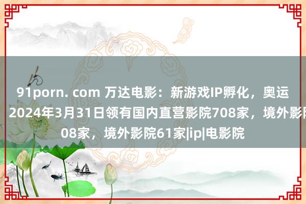 91porn. com 万达电影：新游戏IP孵化，奥运会放映增多收入，2024年3月31日领有国内直营影院708家，境外影院61家|ip|电影院