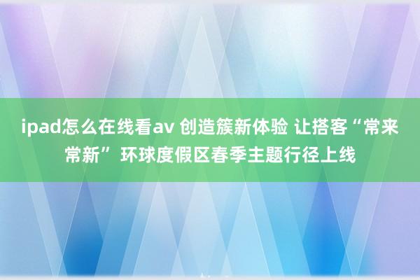 ipad怎么在线看av 创造簇新体验 让搭客“常来常新” 环球度假区春季主题行径上线