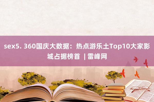 sex5. 360国庆大数据：热点游乐土Top10大家影城占据榜首  | 雷峰网