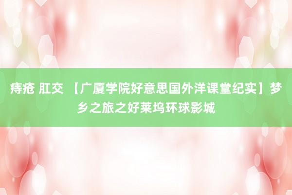 痔疮 肛交 【广厦学院好意思国外洋课堂纪实】梦乡之旅之好莱坞环球影城