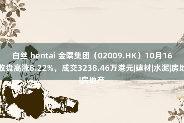 白丝 hentai 金隅集团（02009.HK）10月16日收盘高涨8.22%，成交3238.46万港元|建材|水泥|房地产