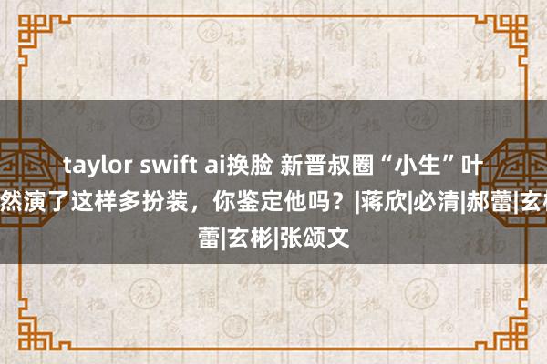 taylor swift ai换脸 新晋叔圈“小生”叶祖新，果然演了这样多扮装，你鉴定他吗？|蒋欣|必清|郝蕾|玄彬|张颂文