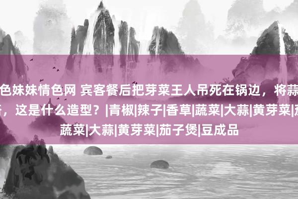 色妹妹情色网 宾客餐后把芽菜王人吊死在锅边，将蒜苔搭九层妖塔，这是什么造型？|青椒|辣子|香草|蔬菜|大蒜|黄芽菜|茄子煲|豆成品