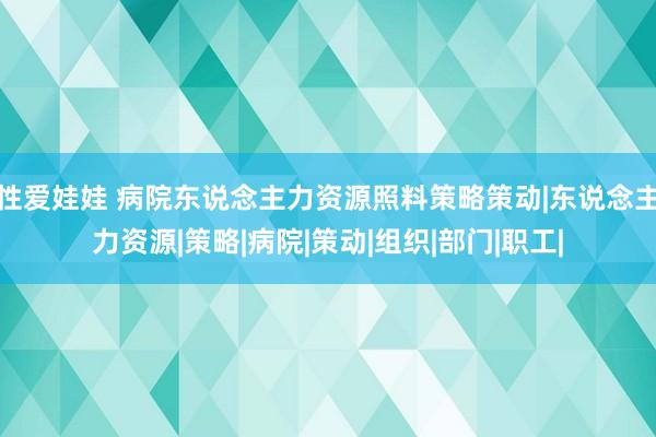 性爱娃娃 病院东说念主力资源照料策略策动|东说念主力资源|策略|病院|策动|组织|部门|职工|