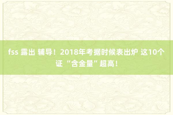 fss 露出 辅导！2018年考据时候表出炉 这10个证 “含金量”超高！