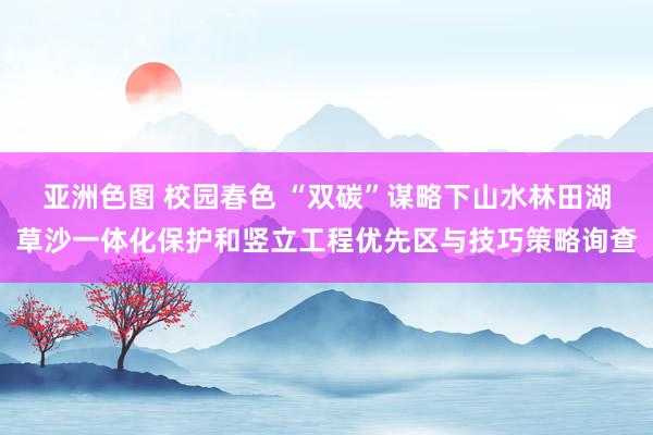 亚洲色图 校园春色 “双碳”谋略下山水林田湖草沙一体化保护和竖立工程优先区与技巧策略询查