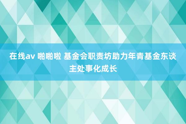 在线av 啪啪啦 基金会职责坊助力年青基金东谈主处事化成长