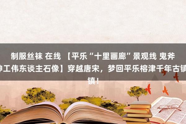 制服丝袜 在线 【平乐“十里画廊”景观线 鬼斧神工伟东谈主石像】穿越唐宋，梦回平乐榕津千年古镇！