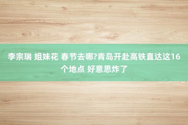 李宗瑞 姐妹花 春节去哪?青岛开赴高铁直达这16个地点 好意思炸了