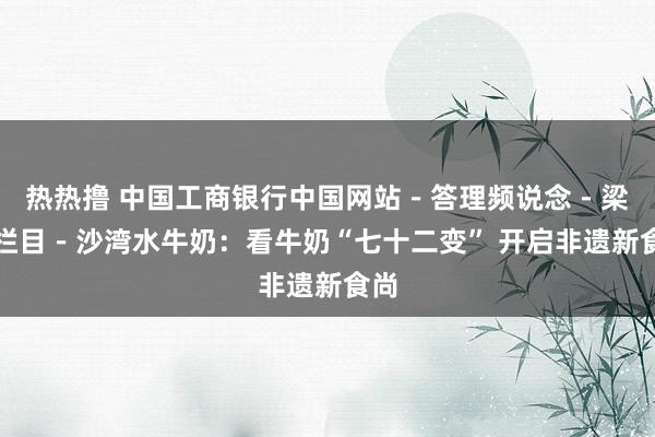 热热撸 中国工商银行中国网站－答理频说念－梁信栏目－沙湾水牛奶：看牛奶“七十二变” 开启非遗新食尚